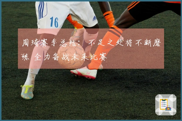 周琦赛季总结：不足之处将不断磨练 全力备战未来比赛